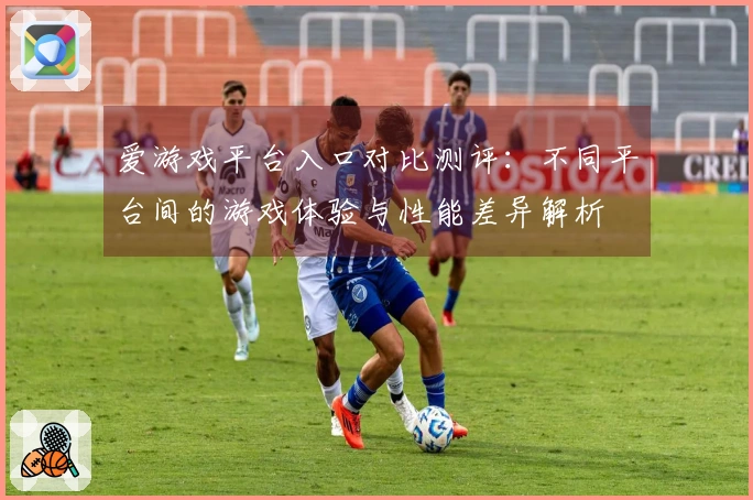 爱游戏平台入口对比测评：不同平台间的游戏体验与性能差异解析