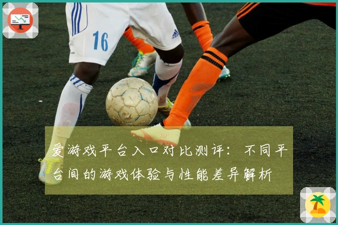 爱游戏平台入口对比测评：不同平台间的游戏体验与性能差异解析