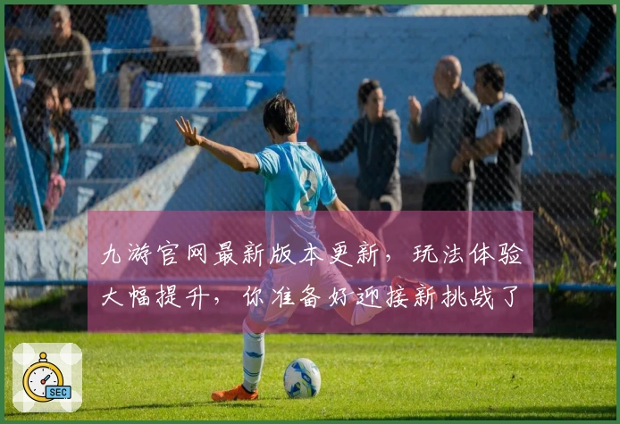 九游官网最新版本更新，玩法体验大幅提升，你准备好迎接新挑战了吗？