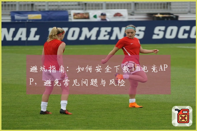 避坑指南：如何安全下载im电竞APP，避免常见问题与风险