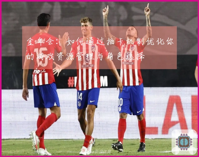 金年会：如何通过抽卡机制优化你的游戏资源管理与角色选择